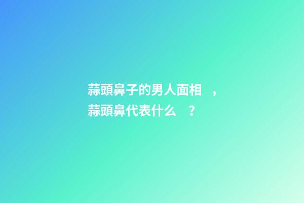 蒜頭鼻子的男人面相，蒜頭鼻代表什么？